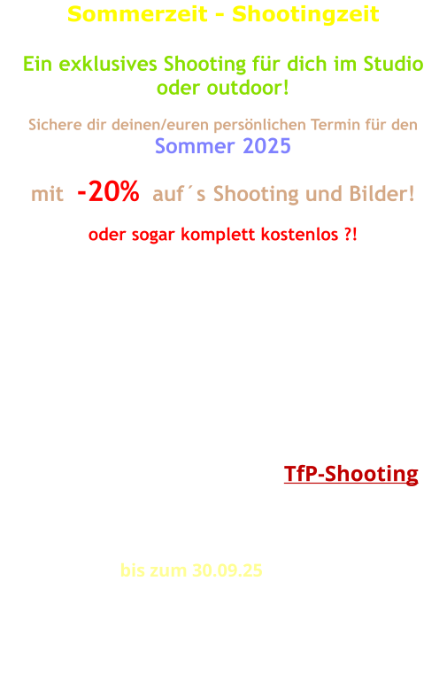 Sommerzeit - Shootingzeit  Ein exklusives Shooting für dich im Studio oder outdoor!  Sichere dir deinen/euren persönlichen Termin für den Sommer 2025  mit  -20%  auf´s Shooting und Bilder!   oder sogar komplett kostenlos ?!   Wie wäre es jetzt mit einem Outdoor-Shooting?  Machen wir wenns Wetter passt, oder wir richten uns nach dem Wetter! Gemütlicher wird es nach wie vor im Studio! Auch da sind die Möglichkeiten schon recht umfangreich und auf alle Fälle wetterunabhängig!  Für den Fall, dass ich bei Bedarf diese Bilder selbst nutzen möchte, dann ist sogar ein  TfP-Shooting  möglich! Sprechen wir drüber!  Eine Zeitvorgabe für das Shooting ist nicht vorgesehen. Wir wollen kreativ sein, das geht nicht einfach so in Eile.  Der Rabatt gilt  bis zum 30.09.25 auf das Shooting und einer Erstlieferung bearbeiteter Bilder entsprechend deiner Auswahl. Bei freier Nutzung für uns beide (TfP) wird´s komplett kostenlos!