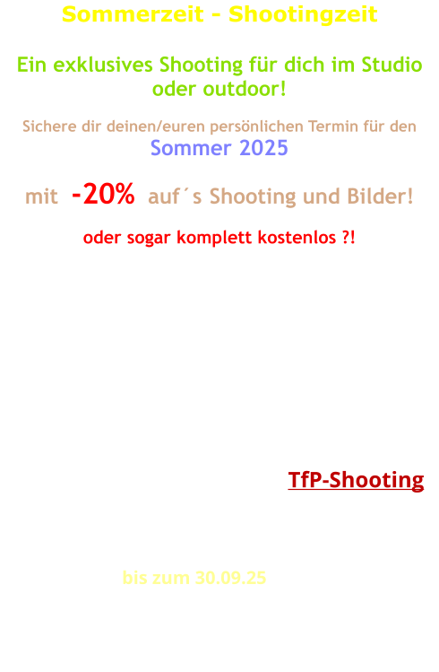 Sommerzeit - Shootingzeit  Ein exklusives Shooting für dich im Studio oder outdoor!  Sichere dir deinen/euren persönlichen Termin für den Sommer 2025  mit  -20%  auf´s Shooting und Bilder!   oder sogar komplett kostenlos ?!   Wie wäre es jetzt mit einem Outdoor-Shooting?  Machen wir wenns Wetter passt, oder wir richten uns nach dem Wetter! Gemütlicher wird es nach wie vor im Studio! Auch da sind die Möglichkeiten schon recht umfangreich und auf alle Fälle wetterunabhängig!  Für den Fall, dass ich bei Bedarf diese Bilder selbst nutzen möchte, dann ist sogar ein  TfP-Shooting  möglich! Sprechen wir drüber!  Eine Zeitvorgabe für das Shooting ist nicht vorgesehen. Wir wollen kreativ sein, das geht nicht einfach so in Eile.  Der Rabatt gilt  bis zum 30.09.25 auf das Shooting und einer Erstlieferung bearbeiteter Bilder entsprechend deiner Auswahl. Bei freier Nutzung für uns beide (TfP) wird´s komplett kostenlos!