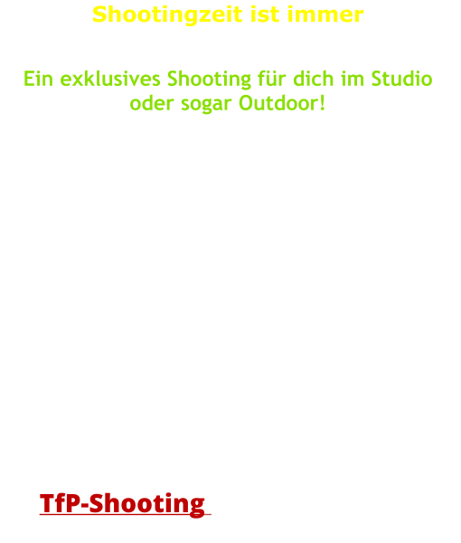 Shootingzeit ist immer   Ein exklusives Shooting für dich im Studio oder sogar Outdoor!   Wie wäre es jetzt mit einem Outdoor-Shooting?  Machen wir wenn´s Wetter passt, oder wir richten uns sponatn terminlich nach dem Wetter!  Gemütlicher wird es aber nach wie vor im Studio! Auch da sind die Möglichkeiten schon recht um-fangreich und auf alle Fälle wetterunabhängig!   Eine Zeitvorgabe für das Shooting ist nicht vorgesehen. Wir wollen kreativ sein, das geht nicht einfach so in Eile.   Für den Fall, dass ich bei Bedarf diese Bilder selbst nutzen möchte und darf, dann ist sogar ein        TfP-Shooting      möglich!